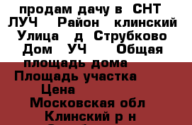 продам дачу в  СНТ “ЛУЧ“ › Район ­ клинский › Улица ­ д. Струбково › Дом ­ УЧ 45 › Общая площадь дома ­ 35 › Площадь участка ­ 14 › Цена ­ 4 000 000 - Московская обл., Клинский р-н, Струбково д. Недвижимость » Дома, коттеджи, дачи продажа   